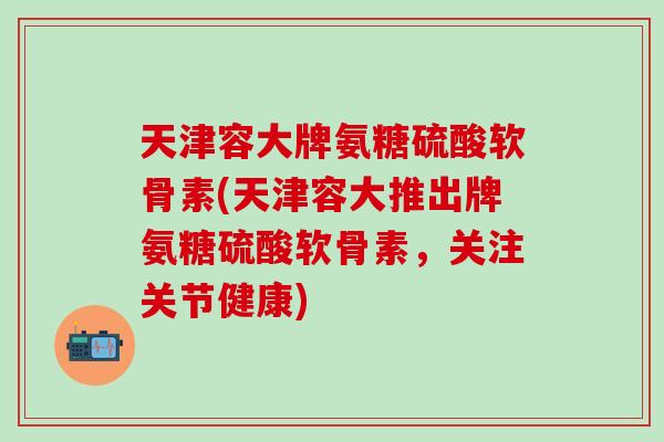 天津容大牌氨糖硫酸软骨素(天津容大推出牌氨糖硫酸软骨素，关注关节健康)