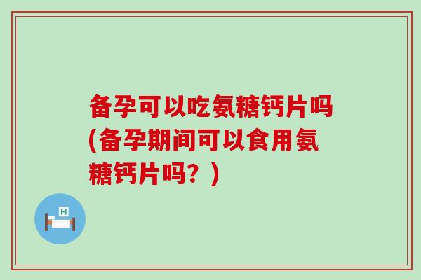 备孕可以吃氨糖钙片吗(备孕期间可以食用氨糖钙片吗？)