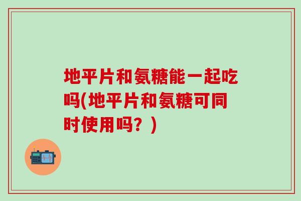 地平片和氨糖能一起吃吗(地平片和氨糖可同时使用吗？)