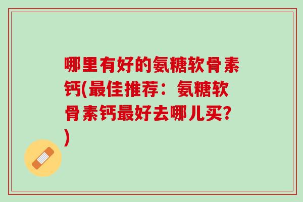 哪里有好的氨糖软骨素钙(最佳推荐：氨糖软骨素钙最好去哪儿买？)