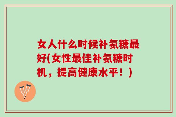 女人什么时候补氨糖最好(女性最佳补氨糖时机，提高健康水平！)