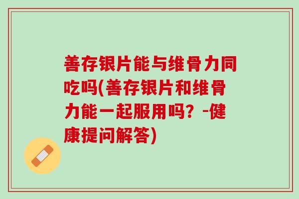 善存银片能与维骨力同吃吗(善存银片和维骨力能一起服用吗？-健康提问解答)