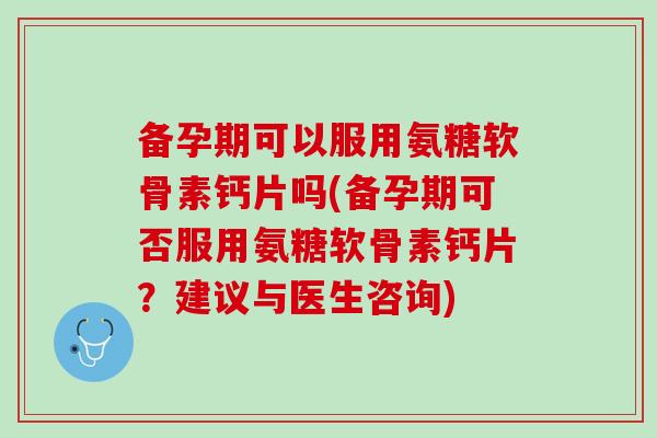 备孕期可以服用氨糖软骨素钙片吗(备孕期可否服用氨糖软骨素钙片？建议与医生咨询)