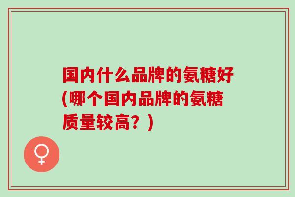 国内什么品牌的氨糖好(哪个国内品牌的氨糖质量较高？)