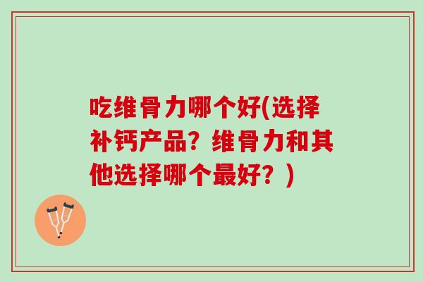 吃维骨力哪个好(选择补钙产品？维骨力和其他选择哪个最好？)