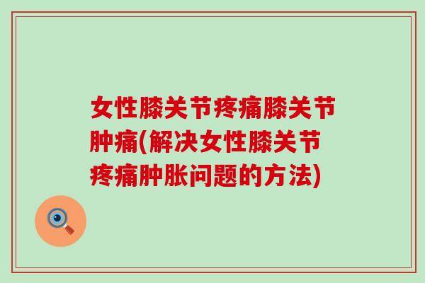 女性膝关节疼痛膝关节肿痛(解决女性膝关节疼痛肿胀问题的方法)