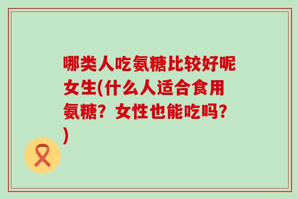哪类人吃氨糖比较好呢女生(什么人适合食用氨糖？女性也能吃吗？)