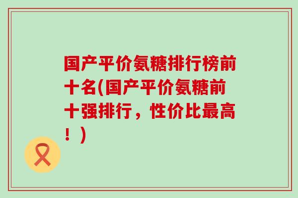 国产平价氨糖排行榜前十名(国产平价氨糖前十强排行，性价比最高！)