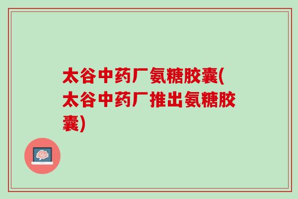 太谷中药厂氨糖胶囊(太谷中药厂推出氨糖胶囊)