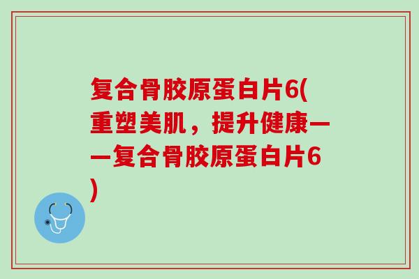 复合骨胶原蛋白片6(重塑美肌，提升健康——复合骨胶原蛋白片6)