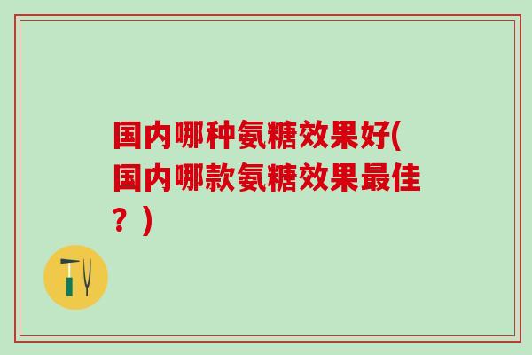 国内哪种氨糖效果好(国内哪款氨糖效果最佳？)