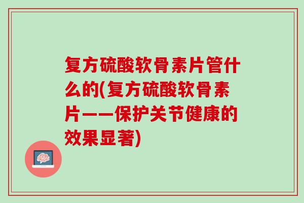 复方硫酸软骨素片管什么的(复方硫酸软骨素片——保护关节健康的效果显著)