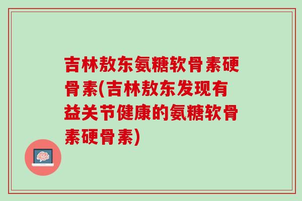 吉林敖东氨糖软骨素硬骨素(吉林敖东发现有益关节健康的氨糖软骨素硬骨素)