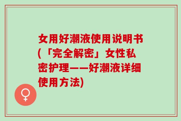 女用好潮液使用说明书(「完全解密」女性私密护理——好潮液详细使用方法)