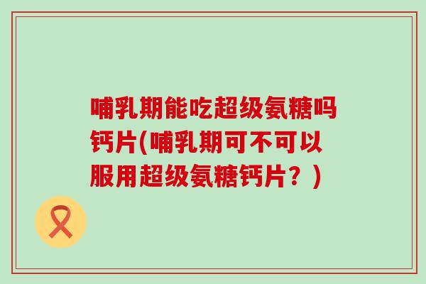 哺乳期能吃超级氨糖吗钙片(哺乳期可不可以服用超级氨糖钙片？)