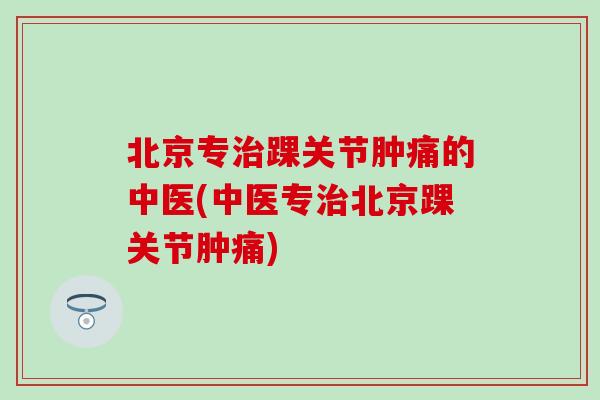 北京专治踝关节肿痛的中医(中医专治北京踝关节肿痛)