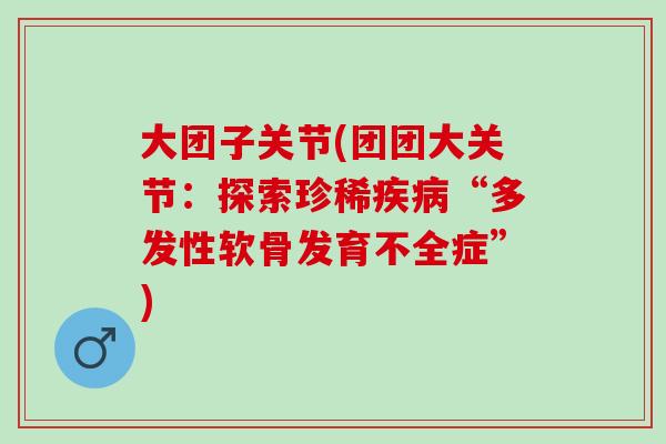 大团子关节(团团大关节：探索珍稀疾病“多发性软骨发育不全症”)