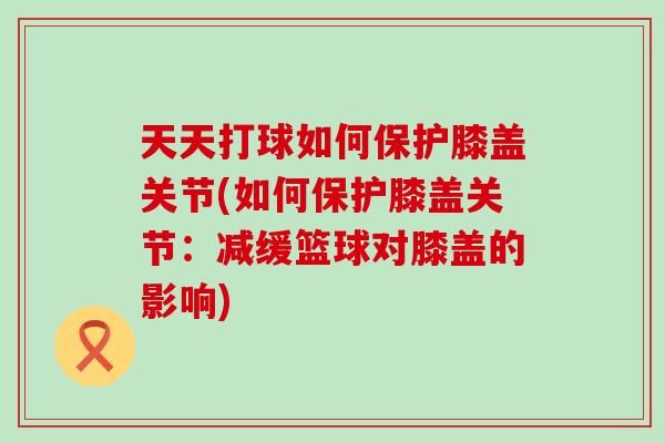 天天打球如何保护膝盖关节(如何保护膝盖关节：减缓篮球对膝盖的影响)