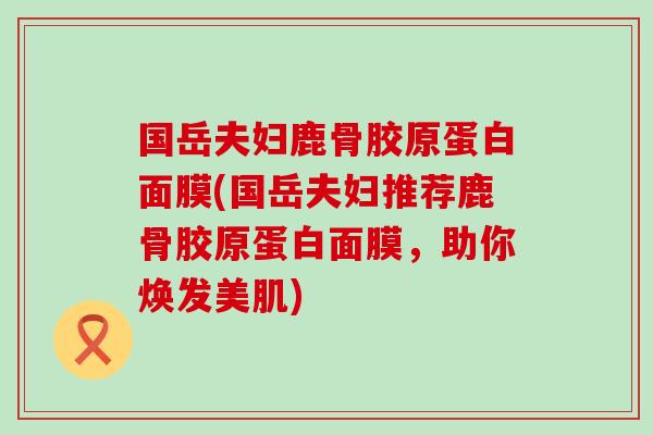 国岳夫妇鹿骨胶原蛋白面膜(国岳夫妇推荐鹿骨胶原蛋白面膜，助你焕发美肌)