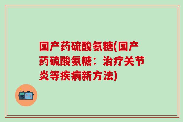 国产药硫酸氨糖(国产药硫酸氨糖：治疗关节炎等疾病新方法)