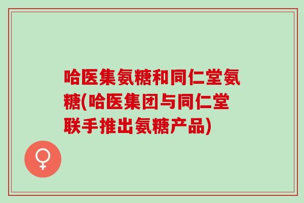 哈医集氨糖和同仁堂氨糖(哈医集团与同仁堂联手推出氨糖产品)