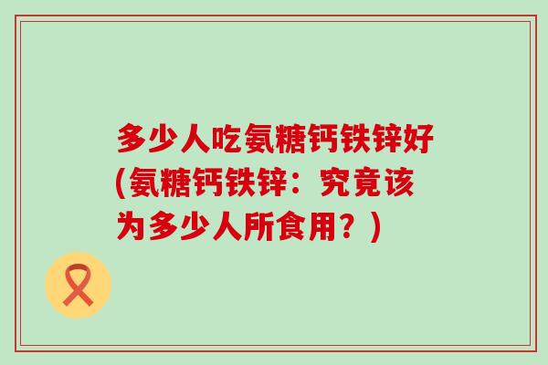 多少人吃氨糖钙铁锌好(氨糖钙铁锌：究竟该为多少人所食用？)