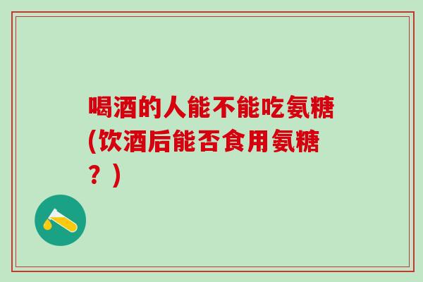 喝酒的人能不能吃氨糖(饮酒后能否食用氨糖？)