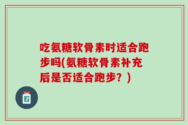 吃氨糖软骨素时适合跑步吗(氨糖软骨素补充后是否适合跑步？)