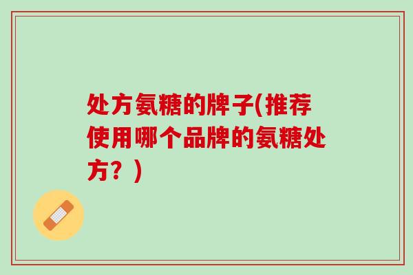处方氨糖的牌子(推荐使用哪个品牌的氨糖处方？)