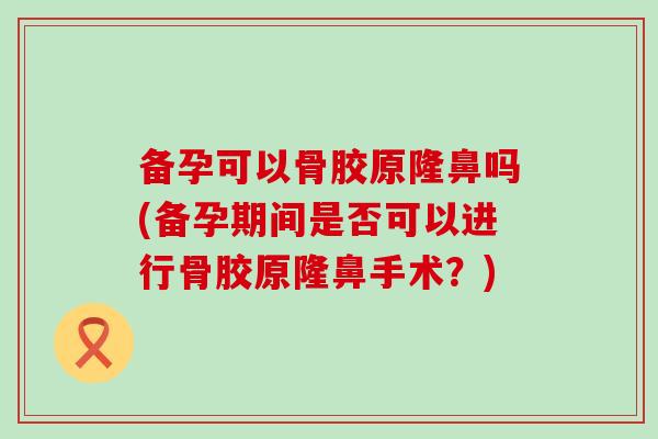 备孕可以骨胶原隆鼻吗(备孕期间是否可以进行骨胶原隆鼻手术？)