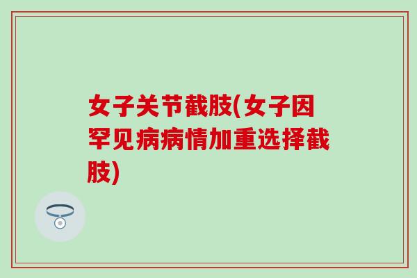 女子关节截肢(女子因罕见病病情加重选择截肢)