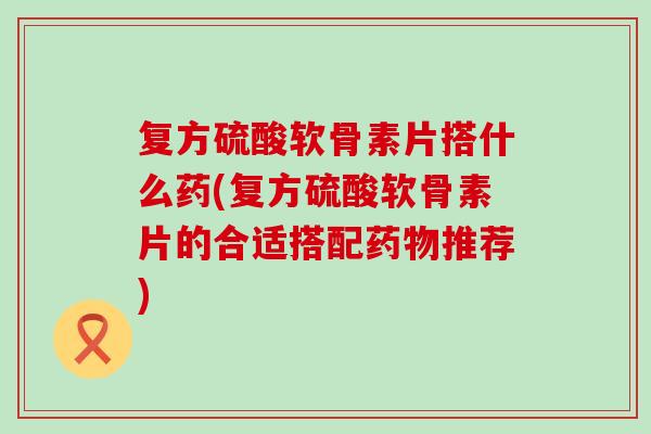 复方硫酸软骨素片搭什么药(复方硫酸软骨素片的合适搭配药物推荐)