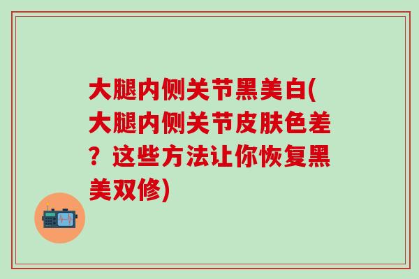 大腿内侧关节黑美白(大腿内侧关节皮肤色差？这些方法让你恢复黑美双修)