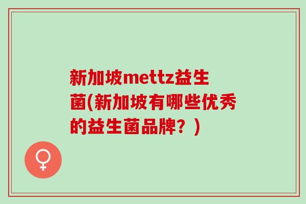 新加坡mettz益生菌(新加坡有哪些优秀的益生菌品牌？)