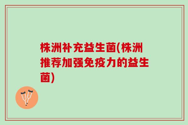 株洲补充益生菌(株洲推荐加强免疫力的益生菌)