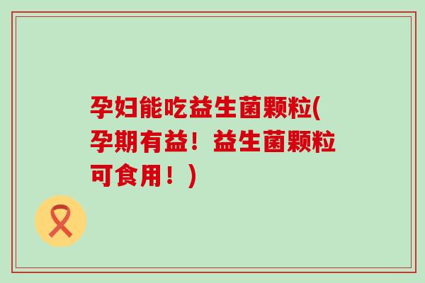 孕妇能吃益生菌颗粒(孕期有益！益生菌颗粒可食用！)