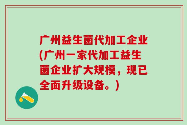 广州益生菌代加工企业(广州一家代加工益生菌企业扩大规模，现已全面升级设备。)