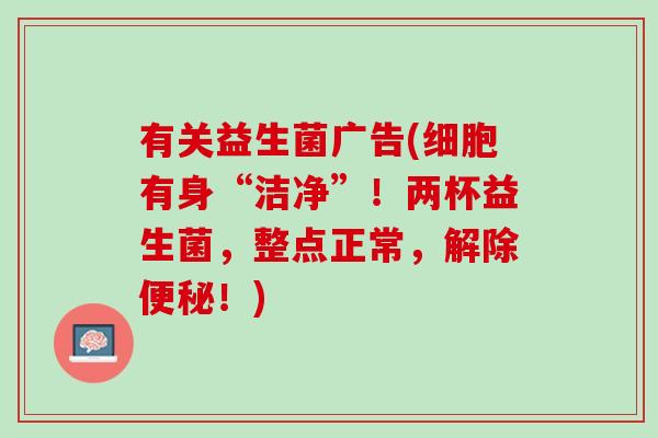 有关益生菌广告(细胞有身“洁净”！两杯益生菌，整点正常，解除便秘！)