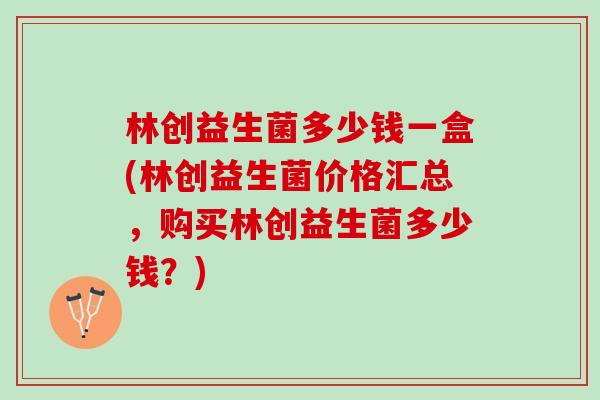 林创益生菌多少钱一盒(林创益生菌价格汇总，购买林创益生菌多少钱？)