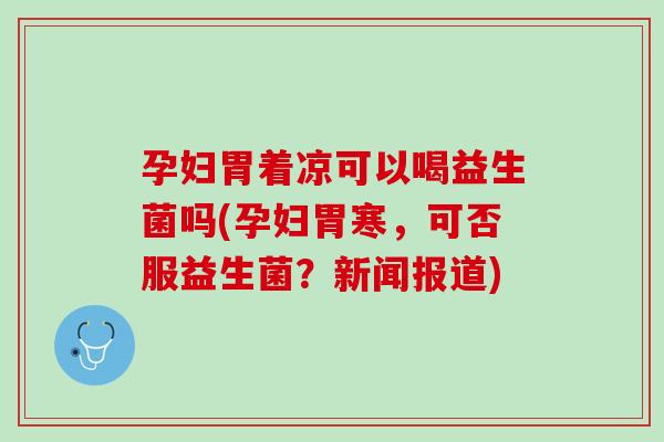孕妇胃着凉可以喝益生菌吗(孕妇胃寒，可否服益生菌？新闻报道)