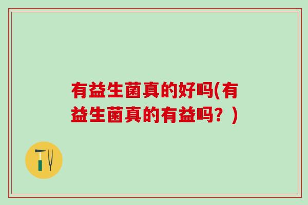 有益生菌真的好吗(有益生菌真的有益吗?) 有益生菌真的好吗(有益生菌真的有益吗?)