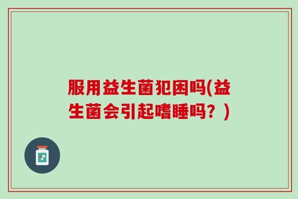 服用益生菌犯困吗(益生菌会引起嗜睡吗？)