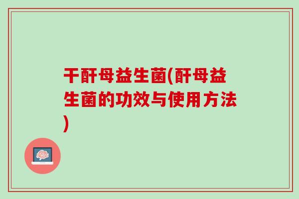 干酐母益生菌(酐母益生菌的功效与使用方法)