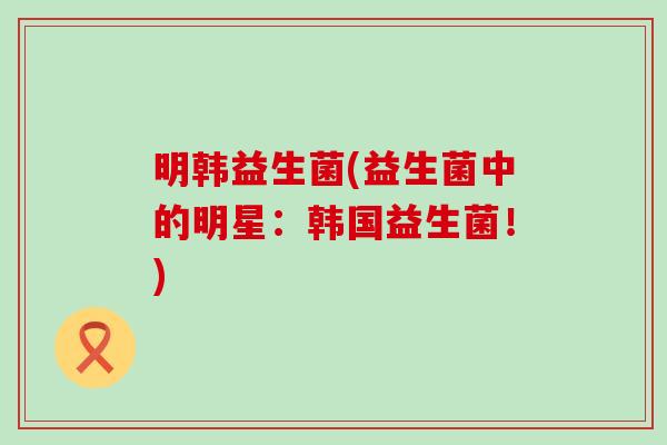 明韩益生菌(益生菌中的明星：韩国益生菌！)
