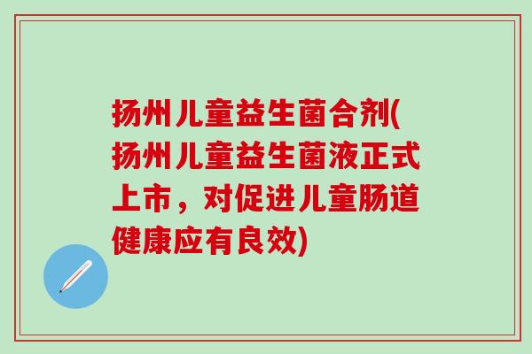 扬州儿童益生菌合剂(扬州儿童益生菌液正式上市，对促进儿童肠道健康应有良效)