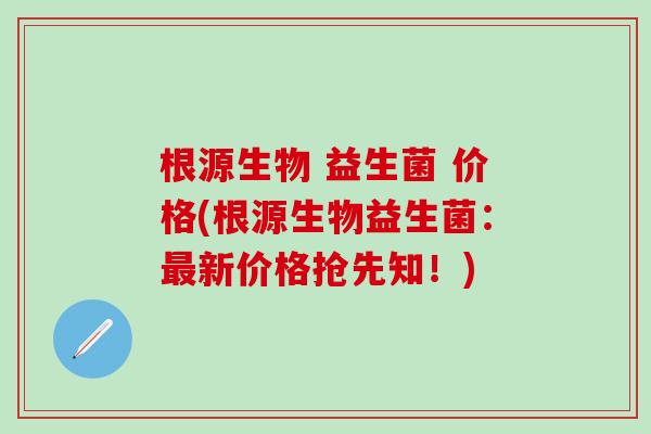 根源生物 益生菌 价格(根源生物益生菌：最新价格抢先知！)