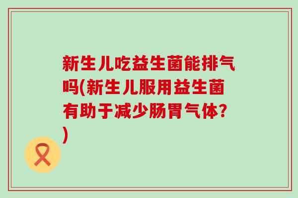 新生儿吃益生菌能排气吗(新生儿服用益生菌有助于减少肠胃气体？)