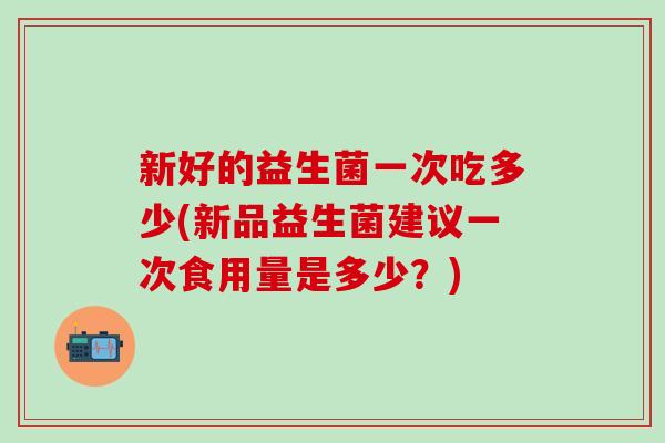 新好的益生菌一次吃多少(新品益生菌建议一次食用量是多少？)