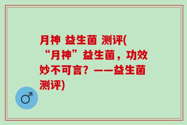 月神 益生菌 测评(“月神”益生菌，功效妙不可言？——益生菌测评)