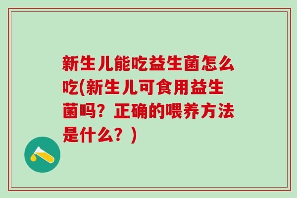 新生儿能吃益生菌怎么吃(新生儿可食用益生菌吗？正确的喂养方法是什么？)
